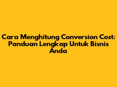 Cara Menghitung Conversion Cost: Panduan Lengkap Untuk Bisnis Anda