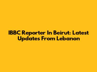 IBBC Reporter In Beirut: Latest Updates From Lebanon