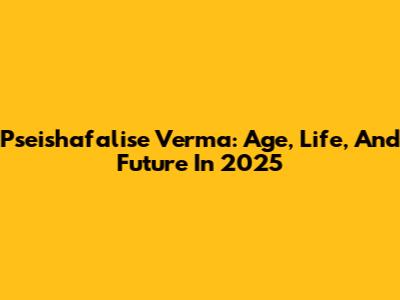 Pseishafalise Verma: Age, Life, And Future In 2025